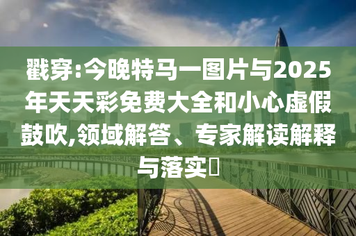 戳穿:今晚特馬一圖片與2025年天天彩免費大全和小心虛假鼓吹,領域解答、專家解讀解釋與落實?