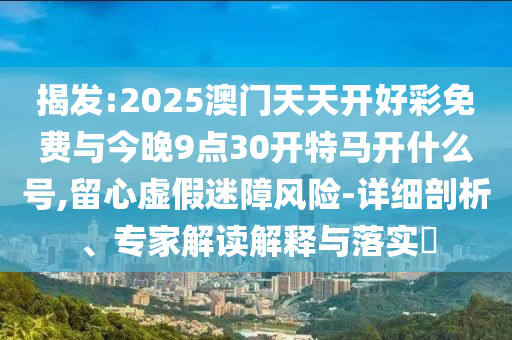 揭發(fā):2025澳門天天開好彩免費與今晚9點30開特馬開什么號,留心虛假迷障風(fēng)險-詳細剖析、專家解讀解釋與落實?