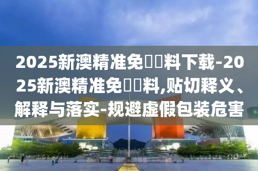 2025新澳精準(zhǔn)免費(fèi)資料下載-2025新澳精準(zhǔn)免費(fèi)資料,貼切釋義、解釋與落實(shí)-規(guī)避虛假包裝危害