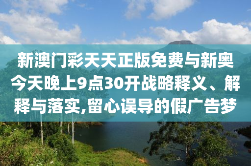 新澳門彩天天正版免費(fèi)與新奧今天晚上9點(diǎn)30開戰(zhàn)略釋義、解釋與落實(shí),留心誤導(dǎo)的假廣告夢