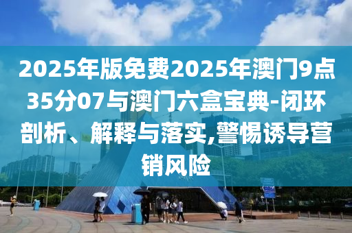 2025年版免費(fèi)2025年澳門(mén)9點(diǎn)35分07與澳門(mén)六盒寶典-閉環(huán)剖析、解釋與落實(shí),警惕誘導(dǎo)營(yíng)銷(xiāo)風(fēng)險(xiǎn)