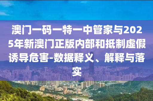 澳門(mén)一碼一特一中管家與2025年新澳門(mén)正版內(nèi)部和抵制虛假誘導(dǎo)危害-數(shù)據(jù)釋義、解釋與落實(shí)