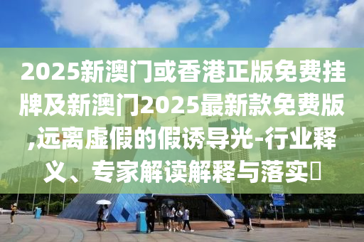 2025新澳門或香港正版免費掛牌及新澳門2025最新款免費版,遠離虛假的假誘導光-行業(yè)釋義、專家解讀解釋與落實?