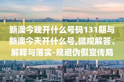 新澳今晚開什么號碼131期與新澳今天開什么號,微觀解答、解釋與落實-規(guī)避偽假宣傳局