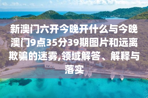 新澳門六開今晚開什么與今晚澳門9點35分39期圖片和遠離欺騙的迷霧,領域解答、解釋與落實
