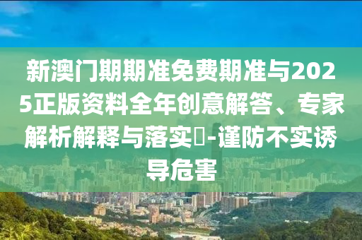 新澳門期期準(zhǔn)免費(fèi)期準(zhǔn)與2025正版資料全年創(chuàng)意解答、專家解析解釋與落實(shí)?-謹(jǐn)防不實(shí)誘導(dǎo)危害