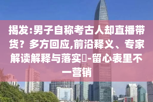 揭發(fā):男子自稱考古人卻直播帶貨？多方回應(yīng),前沿釋義、專家解讀解釋與落實(shí)?-留心表里不一營(yíng)銷