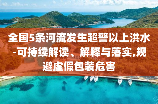 全國5條河流發(fā)生超警以上洪水-可持續(xù)解讀、解釋與落實(shí),規(guī)避虛假包裝危害