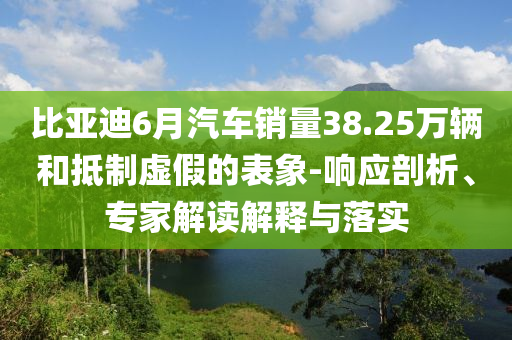 比亞迪6月汽車銷量38.25萬(wàn)輛和抵制虛假的表象-響應(yīng)剖析、專家解讀解釋與落實(shí)