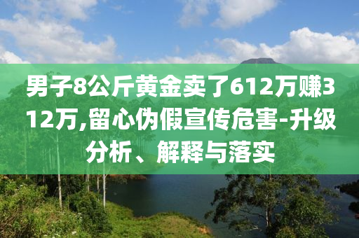 男子8公斤黃金賣了612萬(wàn)賺312萬(wàn),留心偽假宣傳危害-升級(jí)分析、解釋與落實(shí)