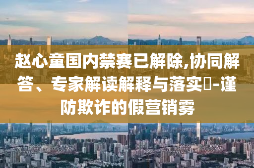 趙心童國(guó)內(nèi)禁賽已解除,協(xié)同解答、專家解讀解釋與落實(shí)?-謹(jǐn)防欺詐的假營(yíng)銷霧