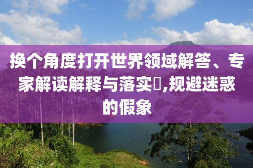 換個(gè)角度打開(kāi)世界領(lǐng)域解答、專(zhuān)家解讀解釋與落實(shí)?,規(guī)避迷惑的假象
