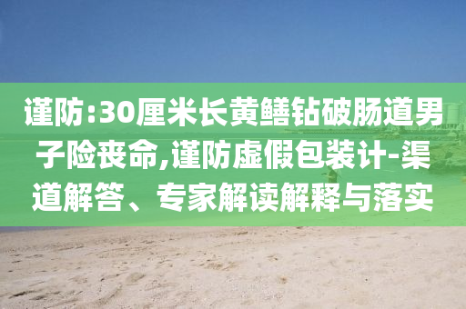 謹(jǐn)防:30厘米長(zhǎng)黃鱔鉆破腸道男子險(xiǎn)喪命,謹(jǐn)防虛假包裝計(jì)-渠道解答、專(zhuān)家解讀解釋與落實(shí)