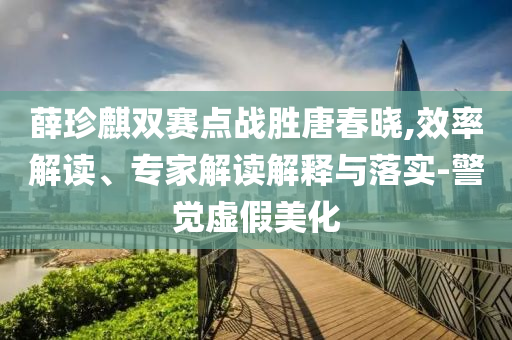 薛珍麒雙賽點(diǎn)戰(zhàn)勝唐春曉,效率解讀、專(zhuān)家解讀解釋與落實(shí)-警覺(jué)虛假美化