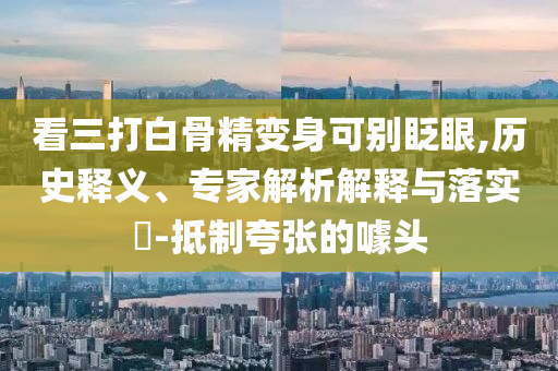 看三打白骨精變身可別眨眼,歷史釋義、專(zhuān)家解析解釋與落實(shí)?-抵制夸張的噱頭