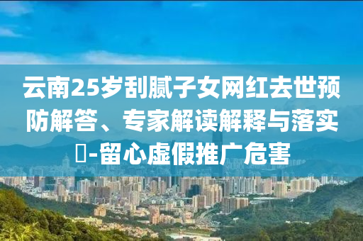 云南25歲刮膩子女網(wǎng)紅去世預(yù)防解答、專家解讀解釋與落實?-留心虛假推廣危害