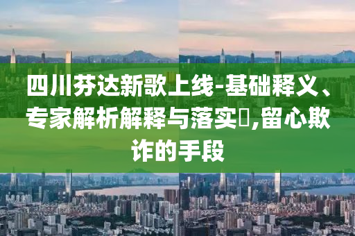 四川芬達新歌上線-基礎(chǔ)釋義、專家解析解釋與落實?,留心欺詐的手段