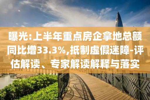 曝光:上半年重點房企拿地總額同比增33.3%,抵制虛假迷障-評估解讀、專家解讀解釋與落實