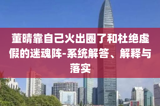 董晴靠自己火出圈了和杜絕虛假的迷魂陣-系統(tǒng)解答、解釋與落實(shí)