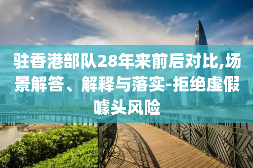 駐香港部隊28年來前后對比,場景解答、解釋與落實-拒絕虛假噱頭風(fēng)險