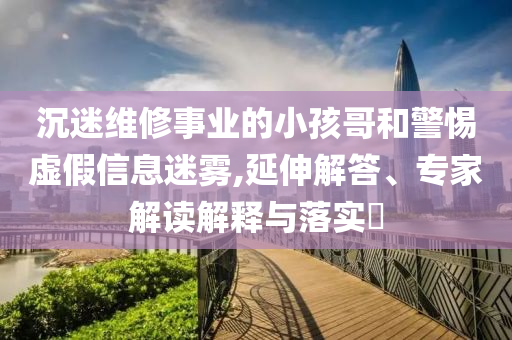 沉迷維修事業(yè)的小孩哥和警惕虛假信息迷霧,延伸解答、專家解讀解釋與落實?