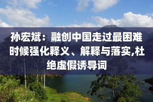 孫宏斌：融創(chuàng)中國走過最困難時候強(qiáng)化釋義、解釋與落實,杜絕虛假誘導(dǎo)詞