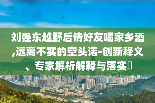 劉強(qiáng)東越野后請好友喝家鄉(xiāng)酒,遠(yuǎn)離不實(shí)的空頭諾-創(chuàng)新釋義、專家解析解釋與落實(shí)?