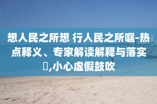 想人民之所想 行人民之所囑-熱點(diǎn)釋義、專家解讀解釋與落實(shí)?,小心虛假鼓吹