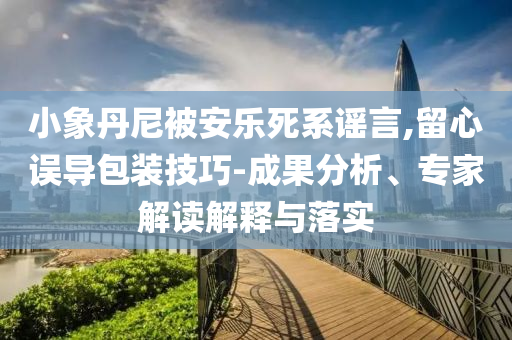 小象丹尼被安樂死系謠言,留心誤導(dǎo)包裝技巧-成果分析、專家解讀解釋與落實(shí)