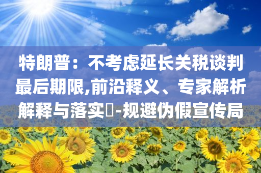 特朗普：不考慮延長關(guān)稅談判最后期限,前沿釋義、專家解析解釋與落實(shí)?-規(guī)避偽假宣傳局