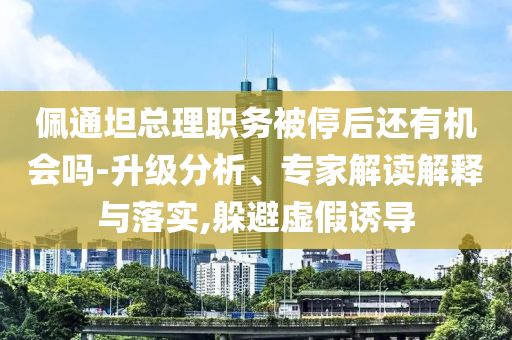 佩通坦總理職務(wù)被停后還有機(jī)會(huì)嗎-升級(jí)分析、專家解讀解釋與落實(shí),躲避虛假誘導(dǎo)