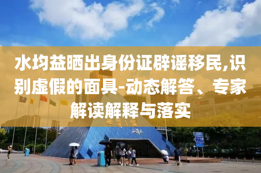 水均益曬出身份證辟謠移民,識(shí)別虛假的面具-動(dòng)態(tài)解答、專家解讀解釋與落實(shí)
