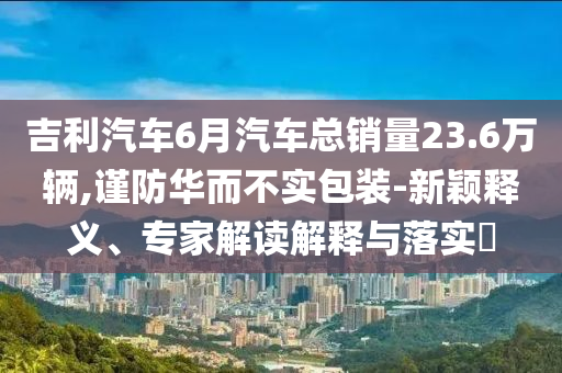 吉利汽車6月汽車總銷量23.6萬(wàn)輛,謹(jǐn)防華而不實(shí)包裝-新穎釋義、專家解讀解釋與落實(shí)?