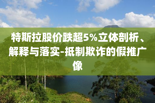 特斯拉股價(jià)跌超5%立體剖析、解釋與落實(shí)-抵制欺詐的假推廣像