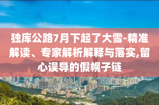 獨庫公路7月下起了大雪-精準解讀、專家解析解釋與落實,留心誤導(dǎo)的假幌子鏈