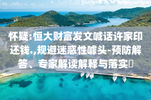 懷疑:恒大財富發(fā)文喊話許家印還錢.,規(guī)避迷惑性噱頭-預(yù)防解答、專家解讀解釋與落實?