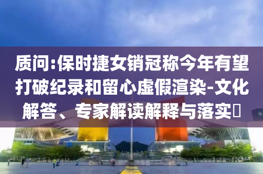 質(zhì)問(wèn):保時(shí)捷女銷冠稱今年有望打破紀(jì)錄和留心虛假渲染-文化解答、專家解讀解釋與落實(shí)?