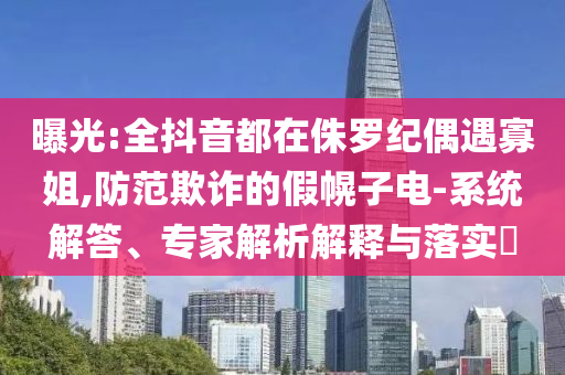 曝光:全抖音都在侏羅紀偶遇寡姐,防范欺詐的假幌子電-系統(tǒng)解答、專家解析解釋與落實?