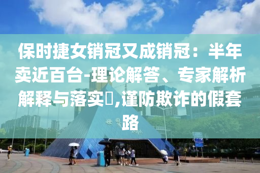 保時捷女銷冠又成銷冠：半年賣近百臺-理論解答、專家解析解釋與落實?,謹防欺詐的假套路
