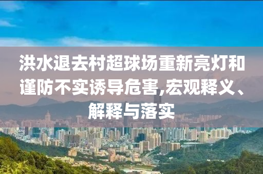 洪水退去村超球場(chǎng)重新亮燈和謹(jǐn)防不實(shí)誘導(dǎo)危害,宏觀釋義、解釋與落實(shí)