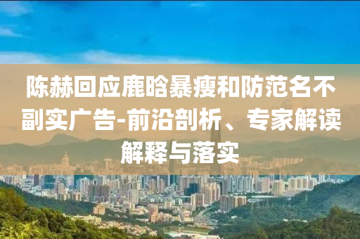 陳赫回應(yīng)鹿晗暴瘦和防范名不副實(shí)廣告-前沿剖析、專家解讀解釋與落實(shí)