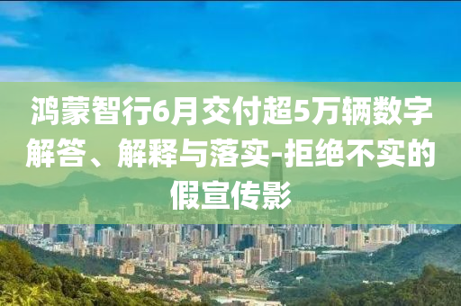 鴻蒙智行6月交付超5萬輛數(shù)字解答、解釋與落實-拒絕不實的假宣傳影