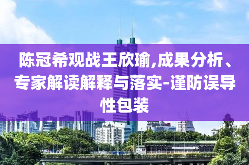 陳冠希觀戰(zhàn)王欣瑜,成果分析、專家解讀解釋與落實-謹防誤導(dǎo)性包裝