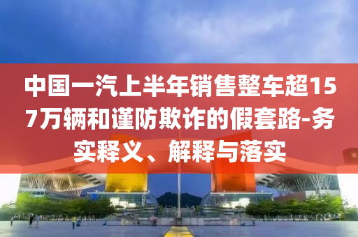 中國一汽上半年銷售整車超157萬輛和謹防欺詐的假套路-務(wù)實釋義、解釋與落實