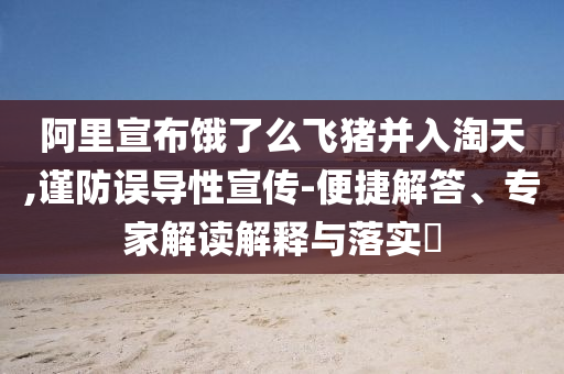 阿里宣布餓了么飛豬并入淘天,謹防誤導(dǎo)性宣傳-便捷解答、專家解讀解釋與落實?