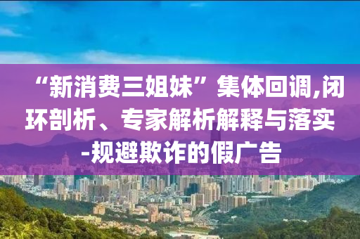 “新消費(fèi)三姐妹”集體回調(diào),閉環(huán)剖析、專家解析解釋與落實(shí)-規(guī)避欺詐的假廣告