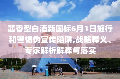 醬香型白酒新國(guó)標(biāo)6月1日施行和警惕偽宣傳陷阱,戰(zhàn)略釋義、專家解析解釋與落實(shí)