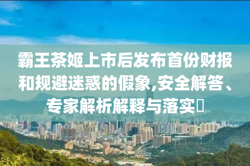 霸王茶姬上市后發(fā)布首份財(cái)報(bào)和規(guī)避迷惑的假象,安全解答、專家解析解釋與落實(shí)?