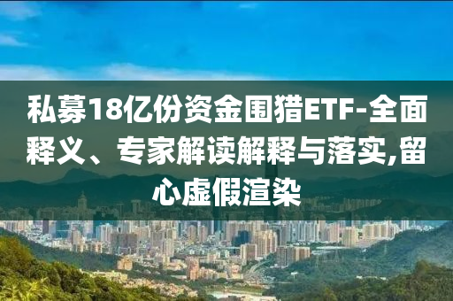 私募18億份資金圍獵ETF-全面釋義、專(zhuān)家解讀解釋與落實(shí),留心虛假渲染