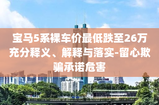 寶馬5系裸車(chē)價(jià)最低跌至26萬(wàn)充分釋義、解釋與落實(shí)-留心欺騙承諾危害